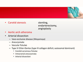 • Carotid stenosis stenting,
endarterectomy,
angioplasty
• Aortic arch atheroma
• Arterial dissection
– Vaso-occlusive disease (Moyamoya)
– Aneurysmata
– Vascular fistulae
– Type IV Ehler-Danlos (type III collagen deficit; autosomal dominant)
• Carotid-carvenous fistulae
• Intracranial aneurysmata
• Arterial dissection
 