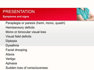 Paraplegia or paresis (hemi, mono, quadri)
Hemisensory deficits
Mono or binocular visual loss
Visual field deficits
Diplopia
Dysathria
Facial drooping
Ataxia
Vertigo
Aphasia
Sudden loss of consciousness
PRESENTATION
Symptoms and signs
 