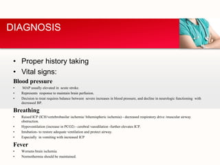 • Proper history taking
• Vital signs:
Blood pressure
• MAP usually elevated in acute stroke.
• Represents response to maintain brain perfusion.
• Decision to treat requires balance between severe increases in blood pressure, and decline in neurologic functioning with
decreased BP.
Breathing
• Raised ICP (ICH/vertebrobasilar ischemia/ bihemispheric ischemia) - decreased respiratory drive /muscular airway
obstruction.
• Hypoventilation (increase in PCO2) - cerebral vasodilation -further elevates ICP.
• Intubation- to restore adequate ventilation and protect airway.
• Especially in vomiting with increased ICP
Fever
• Worsens brain ischemia
• Normothermia should be maintained.
DIAGNOSIS
 