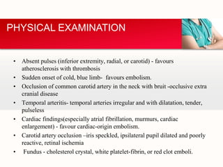 • Absent pulses (inferior extremity, radial, or carotid) - favours
atherosclerosis with thrombosis
• Sudden onset of cold, blue limb- favours embolism.
• Occlusion of common carotid artery in the neck with bruit -occlusive extra
cranial disease
• Temporal arteritis- temporal arteries irregular and with dilatation, tender,
pulseless
• Cardiac findings(especially atrial fibrillation, murmurs, cardiac
enlargement) - favour cardiac-origin embolism.
• Carotid artery occlusion –iris speckled, ipsilateral pupil dilated and poorly
reactive, retinal ischemia
• Fundus - cholesterol crystal, white platelet-fibrin, or red clot emboli.
PHYSICAL EXAMINATION
 