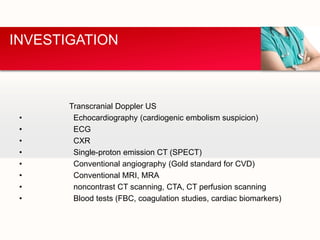 Transcranial Doppler US
• Echocardiography (cardiogenic embolism suspicion)
• ECG
• CXR
• Single-proton emission CT (SPECT)
• Conventional angiography (Gold standard for CVD)
• Conventional MRI, MRA
• noncontrast CT scanning, CTA, CT perfusion scanning
• Blood tests (FBC, coagulation studies, cardiac biomarkers)
INVESTIGATION
 