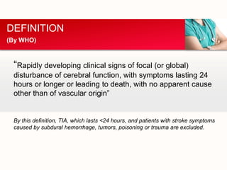 “Rapidly developing clinical signs of focal (or global)
disturbance of cerebral function, with symptoms lasting 24
hours or longer or leading to death, with no apparent cause
other than of vascular origin”
By this definition, TIA, which lasts <24 hours, and patients with stroke symptoms
caused by subdural hemorrhage, tumors, poisoning or trauma are excluded.
DEFINITION
(By WHO)
 