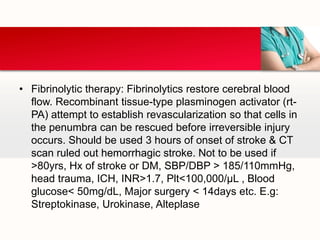 • Fibrinolytic therapy: Fibrinolytics restore cerebral blood
flow. Recombinant tissue-type plasminogen activator (rt-
PA) attempt to establish revascularization so that cells in
the penumbra can be rescued before irreversible injury
occurs. Should be used 3 hours of onset of stroke & CT
scan ruled out hemorrhagic stroke. Not to be used if
>80yrs, Hx of stroke or DM, SBP/DBP > 185/110mmHg,
head trauma, ICH, INR>1.7, Plt<100,000/µL , Blood
glucose< 50mg/dL, Major surgery < 14days etc. E.g:
Streptokinase, Urokinase, Alteplase
 