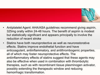 • Antiplatelet Agent: AHA/ASA guidelines recommend giving aspirin,
325mg orally within 24-48 hours. The benefit of aspirin is modest
but statistically significant and appears principally to involve the
reduction of recent stroke
• Statins have both neuroprotective as well as neurorestorative
effects. Statins improve endothelial function and have
anticoagulant, antiinflammatory, and antithrombogenic properties,
all of which may foster neuroprotective effects. The
antiinflammatory effects of statins suggest that these agents may
also be effective when used in combination with thrombolytic
therapies, such as with recombinant tissue plasminogen activator,
possibly extending the therapeutic window and reducing
hemorrhagic transformation.
 