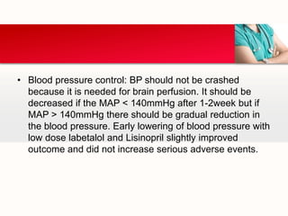 • Blood pressure control: BP should not be crashed
because it is needed for brain perfusion. It should be
decreased if the MAP < 140mmHg after 1-2week but if
MAP > 140mmHg there should be gradual reduction in
the blood pressure. Early lowering of blood pressure with
low dose labetalol and Lisinopril slightly improved
outcome and did not increase serious adverse events.
 