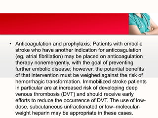 • Anticoagulation and prophylaxis: Patients with embolic
stroke who have another indication for anticoagulation
(eg, atrial fibrillation) may be placed on anticoagulation
therapy nonemergently, with the goal of preventing
further embolic disease; however, the potential benefits
of that intervention must be weighed against the risk of
hemorrhagic transformation. Immobilized stroke patients
in particular are at increased risk of developing deep
venous thrombosis (DVT) and should receive early
efforts to reduce the occurrence of DVT. The use of low-
dose, subcutaneous unfractionated or low–molecular-
weight heparin may be appropriate in these cases.
 