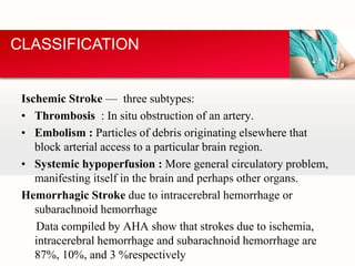 Ischemic Stroke — three subtypes:
• Thrombosis : In situ obstruction of an artery.
• Embolism : Particles of debris originating elsewhere that
block arterial access to a particular brain region.
• Systemic hypoperfusion : More general circulatory problem,
manifesting itself in the brain and perhaps other organs.
Hemorrhagic Stroke due to intracerebral hemorrhage or
subarachnoid hemorrhage
Data compiled by AHA show that strokes due to ischemia,
intracerebral hemorrhage and subarachnoid hemorrhage are
87%, 10%, and 3 %respectively
CLASSIFICATION
 