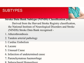 Stroke Data Bank Subtype (NINDS) Classification [10]
Derived from the Harvard Stroke Registry classification,
the National Institute of Neurological Disorders and Stroke
(NINDS) Stroke Data Bank recognised -
1. Atherothrombosis
2. Tandem arterial pathology
3. Cardiac Embolism
4. Lacune
5. Unusual Cause
6. Infarction of undetermined cause
7. Parenchymatous haemorrhage
SUBTYPES
 