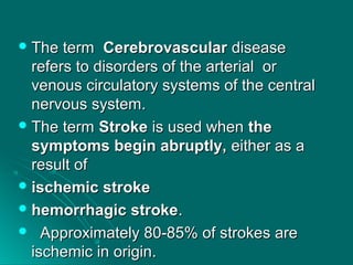  The termThe term CerebrovascularCerebrovascular diseasedisease
refers to disorders of the arterial orrefers to disorders of the arterial or
venous circulatory systems of the centralvenous circulatory systems of the central
nervous system.nervous system.
 The termThe term StrokeStroke is used whenis used when thethe
symptoms begin abruptly,symptoms begin abruptly, either as aeither as a
result ofresult of
 ischemic strokeischemic stroke
 hemorrhagic strokehemorrhagic stroke..
 Approximately 80-85% of strokes areApproximately 80-85% of strokes are
ischemic in origin.ischemic in origin.
 