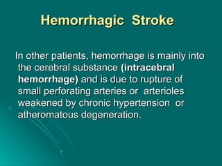 Hemorrhagic StrokeHemorrhagic Stroke
In other patients, hemorrhage is mainly intoIn other patients, hemorrhage is mainly into
the cerebral substancethe cerebral substance (intracebral(intracebral
hemorrhage)hemorrhage) and is due to rupture ofand is due to rupture of
small perforating arteries or arteriolessmall perforating arteries or arterioles
weakened by chronic hypertension orweakened by chronic hypertension or
atheromatous degeneration.atheromatous degeneration.
 