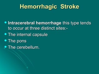 Hemorrhagic StrokeHemorrhagic Stroke
 Intracerebral hemorrhageIntracerebral hemorrhage this type tendsthis type tends
to occur at three distinct sites:-to occur at three distinct sites:-
 The internal capsuleThe internal capsule
 The ponsThe pons
 The cerebellum.The cerebellum.
 