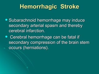 Hemorrhagic StrokeHemorrhagic Stroke
 Subarachnoid hemorrhage may induceSubarachnoid hemorrhage may induce
secondary arterial spasm and therebysecondary arterial spasm and thereby
cerebral infarction.cerebral infarction.
 Cerebral hemorrhage can be fatal ifCerebral hemorrhage can be fatal if
secondary compression of the brain stemsecondary compression of the brain stem
occurs (herniations).occurs (herniations).
 