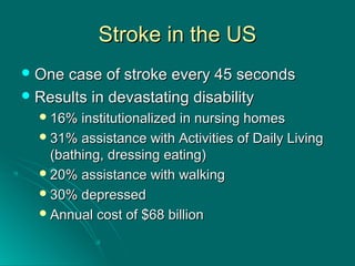 Stroke in the USStroke in the US
 One case of stroke every 45 secondsOne case of stroke every 45 seconds
 Results in devastating disabilityResults in devastating disability
16% institutionalized in nursing homes16% institutionalized in nursing homes
31% assistance with Activities of Daily Living31% assistance with Activities of Daily Living
(bathing, dressing eating)(bathing, dressing eating)
20% assistance with walking20% assistance with walking
30% depressed30% depressed
Annual cost of $68 billionAnnual cost of $68 billion
 