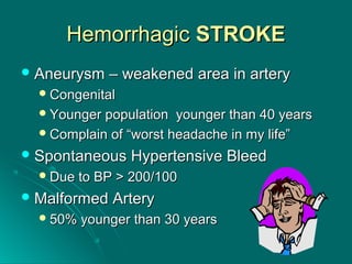 HemorrhagicHemorrhagic STROKESTROKE
 Aneurysm – weakened area in arteryAneurysm – weakened area in artery
CongenitalCongenital
Younger population younger than 40 yearsYounger population younger than 40 years
Complain of “worst headache in my life”Complain of “worst headache in my life”
 Spontaneous Hypertensive BleedSpontaneous Hypertensive Bleed
Due to BP > 200/100Due to BP > 200/100
 Malformed ArteryMalformed Artery
50% younger than 30 years50% younger than 30 years
 