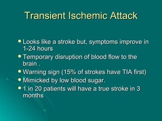 Transient Ischemic AttackTransient Ischemic Attack
Looks like a stroke but, symptoms improve inLooks like a stroke but, symptoms improve in
1-24 hours1-24 hours
Temporary disruption of blood flow to theTemporary disruption of blood flow to the
brain .brain .
Warning sign (15% of strokes have TIA first)Warning sign (15% of strokes have TIA first)
Mimicked by low blood sugar.Mimicked by low blood sugar.
1 in 20 patients will have a true stroke in 31 in 20 patients will have a true stroke in 3
monthsmonths
 