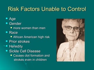 Risk Factors Unable to ControlRisk Factors Unable to Control
 AgeAge
 GenderGender
 more women than menmore women than men
 RaceRace
 African American high riskAfrican American high risk
 Prior strokesPrior strokes
 HeredityHeredity
 Sickle Cell DiseaseSickle Cell Disease
 Causes clot formation andCauses clot formation and
strokes even in childrenstrokes even in children
 