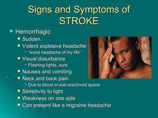 Signs and Symptoms ofSigns and Symptoms of
STROKESTROKE
 HemorrhagicHemorrhagic
 Sudden.Sudden.
 Violent explosive headacheViolent explosive headache
 ““worst headache of my life”worst headache of my life”
 Visual disturbanceVisual disturbance
 Flashing lights, auraFlashing lights, aura
 Nausea and vomitingNausea and vomiting
 Neck and back painNeck and back pain
 Due to blood in sub-arachnoid spaceDue to blood in sub-arachnoid space
 Sensitivity to lightSensitivity to light
 Weakness on one sideWeakness on one side
 Can present like a migraine headacheCan present like a migraine headache
 