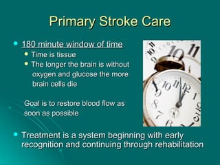 Primary Stroke CarePrimary Stroke Care
 180 minute window of time180 minute window of time
 Time is tissueTime is tissue
 The longer the brain is withoutThe longer the brain is without
oxygen and glucose the moreoxygen and glucose the more
brain cells diebrain cells die
Goal is to restore blood flow asGoal is to restore blood flow as
soon as possiblesoon as possible
 Treatment is a system beginning with earlyTreatment is a system beginning with early
recognition and continuing through rehabilitationrecognition and continuing through rehabilitation
 