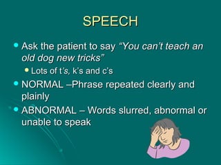 SPEECHSPEECH
 Ask the patient to sayAsk the patient to say “You can’t teach an“You can’t teach an
old dog new tricks”old dog new tricks”
Lots of tLots of t’s,’s, k’s and c’sk’s and c’s
 NORMAL –Phrase repeated clearly andNORMAL –Phrase repeated clearly and
plainlyplainly
 ABNORMAL – Words slurred, abnormal orABNORMAL – Words slurred, abnormal or
unable to speakunable to speak
 