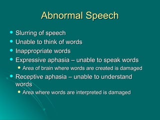 Abnormal SpeechAbnormal Speech
 Slurring of speechSlurring of speech
 Unable to think of wordsUnable to think of words
 Inappropriate wordsInappropriate words
 Expressive aphasia – unable to speak wordsExpressive aphasia – unable to speak words
 Area of brain where words are created is damagedArea of brain where words are created is damaged
 Receptive aphasia – unable to understandReceptive aphasia – unable to understand
wordswords
 Area where words are interpreted is damagedArea where words are interpreted is damaged
 