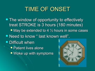 TIME OF ONSETTIME OF ONSET
 The window of opportunity to effectivelyThe window of opportunity to effectively
treat STROKE is 3 hours (180 minutes)treat STROKE is 3 hours (180 minutes)
May be extended to 4 ½ hours in some casesMay be extended to 4 ½ hours in some cases
 Need to know “ last known well”.Need to know “ last known well”.
 Difficult whenDifficult when
Patient lives alonePatient lives alone
Woke up with symptomsWoke up with symptoms
 