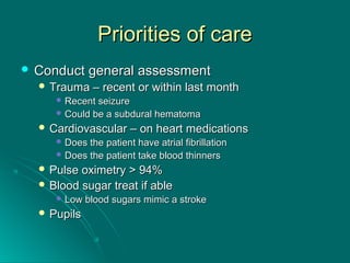Priorities of carePriorities of care
 Conduct general assessmentConduct general assessment
 Trauma – recent or within last monthTrauma – recent or within last month
 Recent seizureRecent seizure
 Could be a subdural hematomaCould be a subdural hematoma
 Cardiovascular – on heart medicationsCardiovascular – on heart medications
 Does the patient have atrial fibrillationDoes the patient have atrial fibrillation
 Does the patient take blood thinnersDoes the patient take blood thinners
 Pulse oximetry > 94%Pulse oximetry > 94%
 Blood sugar treat if ableBlood sugar treat if able
 Low blood sugars mimic a strokeLow blood sugars mimic a stroke
 PupilsPupils
 