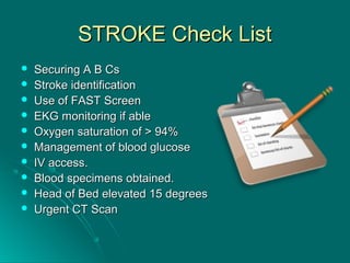 STROKE Check ListSTROKE Check List
 Securing A B CsSecuring A B Cs
 Stroke identificationStroke identification
 Use of FAST ScreenUse of FAST Screen
 EKG monitoring if ableEKG monitoring if able
 Oxygen saturation of > 94%Oxygen saturation of > 94%
 Management of blood glucoseManagement of blood glucose
 IV access.IV access.
 Blood specimens obtained.Blood specimens obtained.
 Head of Bed elevated 15 degreesHead of Bed elevated 15 degrees
 Urgent CT ScanUrgent CT Scan
 