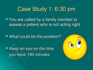 Case Study 1: 6:30 pmCase Study 1: 6:30 pm
 You are called by a family member toYou are called by a family member to
assess a patient who is not acting right.assess a patient who is not acting right.
 What could be the problem?What could be the problem?
 Keep an eye on the timeKeep an eye on the time
you have 180 minutesyou have 180 minutes
 