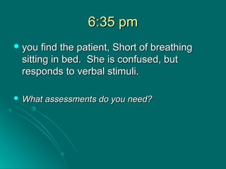 6:35 pm6:35 pm
 you find the patient, Short of breathingyou find the patient, Short of breathing
sitting in bed. She is confused, butsitting in bed. She is confused, but
responds to verbal stimuli.responds to verbal stimuli.
 What assessments do you need?What assessments do you need?
 