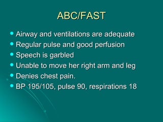 ABC/FASTABC/FAST
 Airway and ventilations are adequateAirway and ventilations are adequate
 Regular pulse and good perfusionRegular pulse and good perfusion
 Speech is garbledSpeech is garbled
 Unable to move her right arm and legUnable to move her right arm and leg
 Denies chest pain.Denies chest pain.
 BP 195/105, pulse 90, respirations 18BP 195/105, pulse 90, respirations 18
 