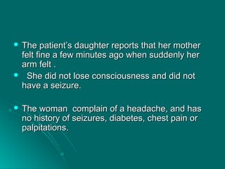  The patient’s daughter reports that her motherThe patient’s daughter reports that her mother
felt fine a few minutes ago when suddenly herfelt fine a few minutes ago when suddenly her
arm felt .arm felt .
 She did not lose consciousness and did notShe did not lose consciousness and did not
have a seizure.have a seizure.
 The woman complain of a headache, and hasThe woman complain of a headache, and has
no history of seizures, diabetes, chest pain orno history of seizures, diabetes, chest pain or
palpitations.palpitations.
 