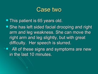 Case twoCase two
 This patient is 65 years old.This patient is 65 years old.
 She has left sided facial drooping and rightShe has left sided facial drooping and right
arm and leg weakness. She can move thearm and leg weakness. She can move the
right arm and leg slightly, but with greatright arm and leg slightly, but with great
difficulty. Her speech is slurred.difficulty. Her speech is slurred.
 All of these signs and symptoms are newAll of these signs and symptoms are new
in the last 10 minutes.in the last 10 minutes.
 