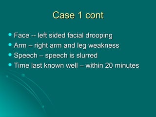 Case 1 contCase 1 cont
 Face -- left sided facial droopingFace -- left sided facial drooping
 Arm – right arm and leg weaknessArm – right arm and leg weakness
 Speech – speech is slurredSpeech – speech is slurred
 Time last known well – within 20 minutesTime last known well – within 20 minutes
 