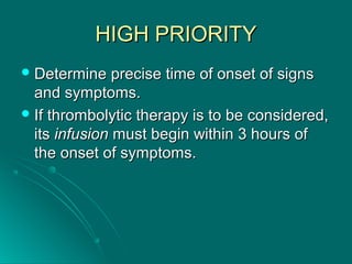 HIGH PRIORITYHIGH PRIORITY
 Determine precise time of onset of signsDetermine precise time of onset of signs
and symptoms.and symptoms.
 If thrombolytic therapy is to be considered,If thrombolytic therapy is to be considered,
itsits infusioninfusion must begin within 3 hours ofmust begin within 3 hours of
the onset of symptoms.the onset of symptoms.
 
