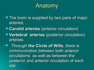 AnatomyAnatomy
 The brain is supplied by two pairs of majorThe brain is supplied by two pairs of major
arteries,arteries,
 Carotid arteriesCarotid arteries (anterior circulation)(anterior circulation)
 VertebralVertebral arteriesarteries (posterior circulation)(posterior circulation)
arteries.arteries.
 ThroughThrough the Circle of Willsthe Circle of Wills, there is, there is
communication between both anteriorcommunication between both anterior
circulations as well as between thecirculations as well as between the
posterior and anterior circulation of eachposterior and anterior circulation of each
sitesite
 