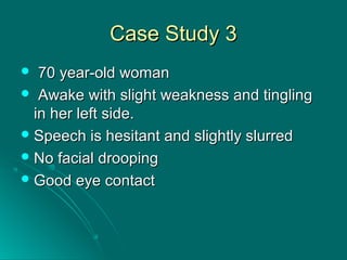Case Study 3Case Study 3
 70 year-old woman70 year-old woman
 Awake with slight weakness and tinglingAwake with slight weakness and tingling
in her left side.in her left side.
 Speech is hesitant and slightly slurredSpeech is hesitant and slightly slurred
 No facial droopingNo facial drooping
 Good eye contactGood eye contact
 
