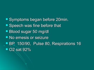 Symptoms began before 20min.Symptoms began before 20min.
 Speech was fine before thatSpeech was fine before that
 Blood sugar 50 mg/dlBlood sugar 50 mg/dl
 No emesis or seizureNo emesis or seizure
 BP 150/90, Pulse 80, Respirations 16BP 150/90, Pulse 80, Respirations 16
 O2 sat 92%O2 sat 92%
 