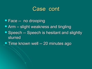 Case contCase cont
 Face -- no droopingFace -- no drooping
 Arm – slight weakness and tinglingArm – slight weakness and tingling
 Speech -- Speech is hesitant and slightlySpeech -- Speech is hesitant and slightly
slurredslurred
 Time known well -- 20 minutes agoTime known well -- 20 minutes ago
 