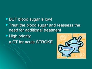  BUT blood sugar is low!BUT blood sugar is low!
 Treat the blood sugar and reassess theTreat the blood sugar and reassess the
need for additional treatmentneed for additional treatment
 High priorityHigh priority
a CT for acute STROKEa CT for acute STROKE
 