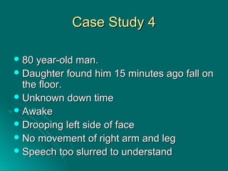 Case Study 4Case Study 4
 80 year-old man.80 year-old man.
 Daughter found him 15 minutes ago fall onDaughter found him 15 minutes ago fall on
the floor.the floor.
 Unknown down timeUnknown down time
 AwakeAwake
 Drooping left side of faceDrooping left side of face
 No movement of right arm and legNo movement of right arm and leg
 Speech too slurred to understandSpeech too slurred to understand
 