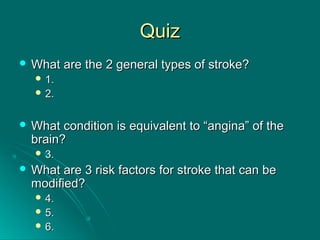 QuizQuiz
 What are the 2 general types of stroke?What are the 2 general types of stroke?
 1.1.
 2.2.
 What condition is equivalent to “angina” of theWhat condition is equivalent to “angina” of the
brain?brain?
 3.3.
 What are 3 risk factors for stroke that can beWhat are 3 risk factors for stroke that can be
modified?modified?
 4.4.
 5.5.
 6.6.
 