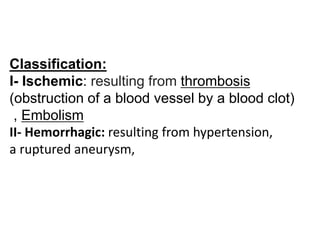 Classification:
I- Ischemic: resulting from thrombosis
(obstruction of a blood vessel by a blood clot)
, Embolism
II- Hemorrhagic: resulting from hypertension,
a ruptured aneurysm,
 