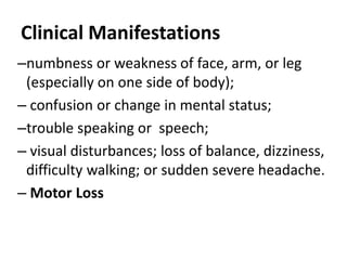 Clinical Manifestations
–numbness or weakness of face, arm, or leg
(especially on one side of body);
– confusion or change in mental status;
–trouble speaking or speech;
– visual disturbances; loss of balance, dizziness,
difficulty walking; or sudden severe headache.
– Motor Loss
 