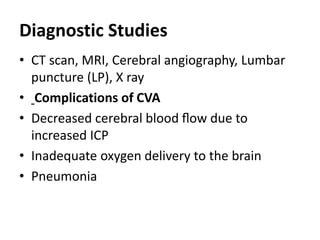 Diagnostic Studies
• CT scan, MRI, Cerebral angiography, Lumbar
puncture (LP), X ray
• Complications of CVA
• Decreased cerebral blood ﬂow due to
increased ICP
• Inadequate oxygen delivery to the brain
• Pneumonia
 