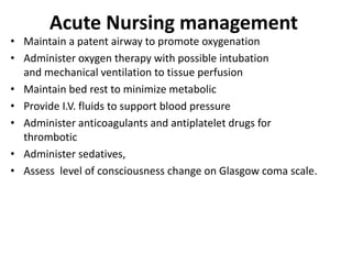 Acute Nursing management
• Maintain a patent airway to promote oxygenation
• Administer oxygen therapy with possible intubation
and mechanical ventilation to tissue perfusion
• Maintain bed rest to minimize metabolic
• Provide I.V. fluids to support blood pressure
• Administer anticoagulants and antiplatelet drugs for
thrombotic
• Administer sedatives,
• Assess level of consciousness change on Glasgow coma scale.
 
