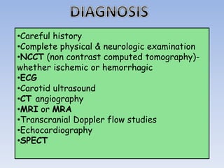 •Careful history
•Complete physical & neurologic examination
•NCCT (non contrast computed tomography)-
whether ischemic or hemorrhagic
•ECG
•Carotid ultrasound
•CT angiography
•MRI or MRA
•Transcranial Doppler flow studies
•Echocardiography
•SPECT
 