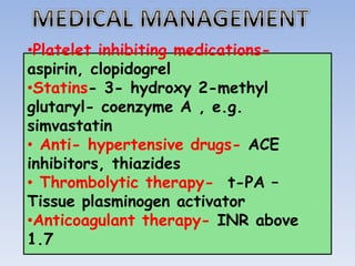 •Platelet inhibiting medications-
aspirin, clopidogrel
•Statins- 3- hydroxy 2-methyl
glutaryl- coenzyme A , e.g.
simvastatin
• Anti- hypertensive drugs- ACE
inhibitors, thiazides
• Thrombolytic therapy- t-PA –
Tissue plasminogen activator
•Anticoagulant therapy- INR above
1.7
 