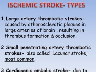 1.Large artery thrombotic strokes-
caused by atherosclerotic plaques in
large arteries of brain , resulting in
thrombus formation & occlusion.
2.Small penetrating artery thrombotic
strokes- also called Lacunar stroke,
most common.
 