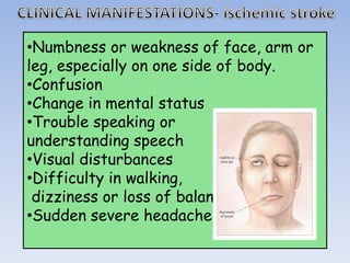 •Numbness or weakness of face, arm or
leg, especially on one side of body.
•Confusion
•Change in mental status
•Trouble speaking or
understanding speech
•Visual disturbances
•Difficulty in walking,
dizziness or loss of balance
•Sudden severe headache
 