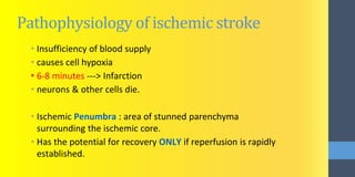 Pathophysiology of ischemic stroke
• Insufficiency of blood supply
• causes cell hypoxia
• 6-8 minutes ---> Infarction
• neurons & other cells die.
• Ischemic Penumbra : area of stunned parenchyma
surrounding the ischemic core.
• Has the potential for recovery ONLY if reperfusion is rapidly
established.
 